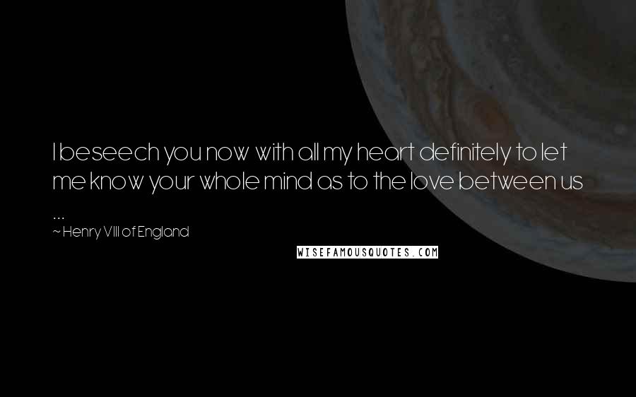 Henry VIII Of England Quotes: I beseech you now with all my heart definitely to let me know your whole mind as to the love between us ...