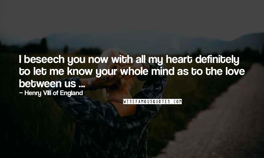 Henry VIII Of England Quotes: I beseech you now with all my heart definitely to let me know your whole mind as to the love between us ...