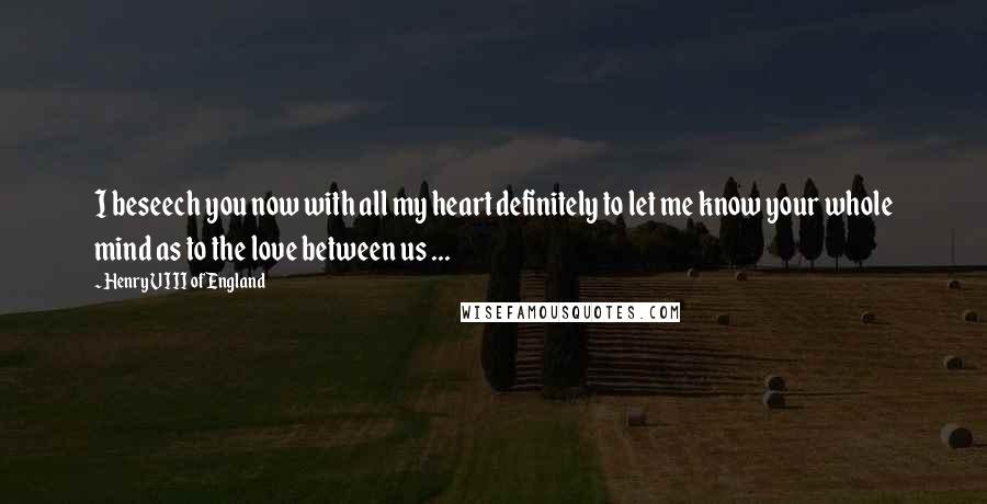 Henry VIII Of England Quotes: I beseech you now with all my heart definitely to let me know your whole mind as to the love between us ...