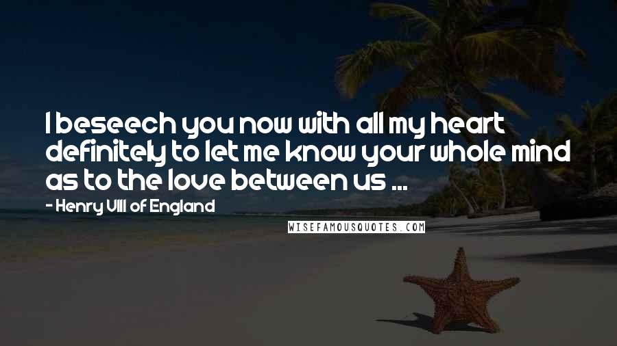 Henry VIII Of England Quotes: I beseech you now with all my heart definitely to let me know your whole mind as to the love between us ...