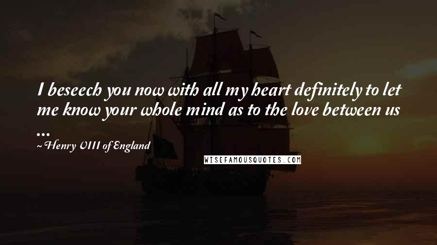 Henry VIII Of England Quotes: I beseech you now with all my heart definitely to let me know your whole mind as to the love between us ...