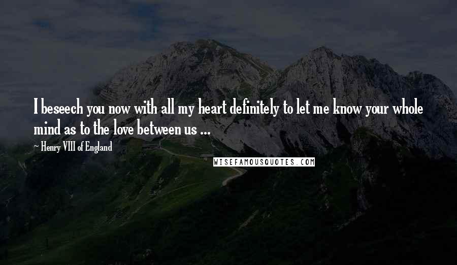 Henry VIII Of England Quotes: I beseech you now with all my heart definitely to let me know your whole mind as to the love between us ...