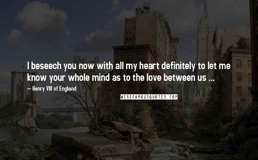 Henry VIII Of England Quotes: I beseech you now with all my heart definitely to let me know your whole mind as to the love between us ...
