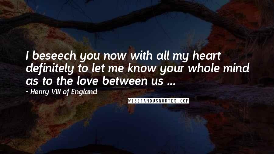 Henry VIII Of England Quotes: I beseech you now with all my heart definitely to let me know your whole mind as to the love between us ...