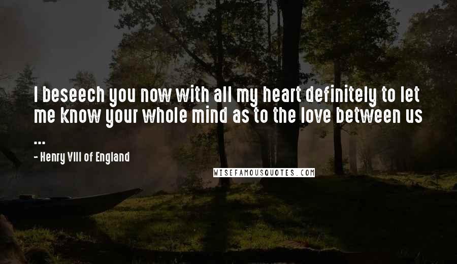 Henry VIII Of England Quotes: I beseech you now with all my heart definitely to let me know your whole mind as to the love between us ...
