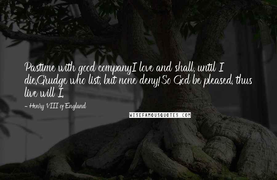 Henry VIII Of England Quotes: Pastime with good companyI love and shall, until I die.Grudge who list, but none deny!So God be pleased, thus live will I.