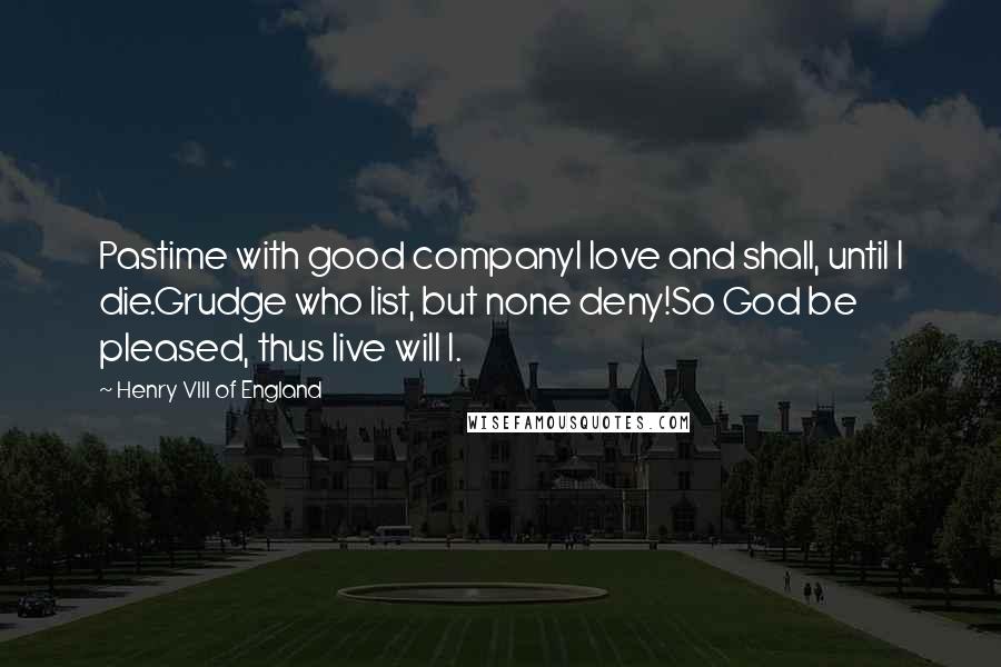 Henry VIII Of England Quotes: Pastime with good companyI love and shall, until I die.Grudge who list, but none deny!So God be pleased, thus live will I.