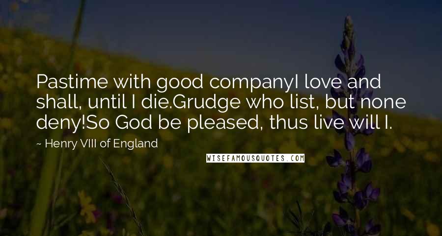 Henry VIII Of England Quotes: Pastime with good companyI love and shall, until I die.Grudge who list, but none deny!So God be pleased, thus live will I.