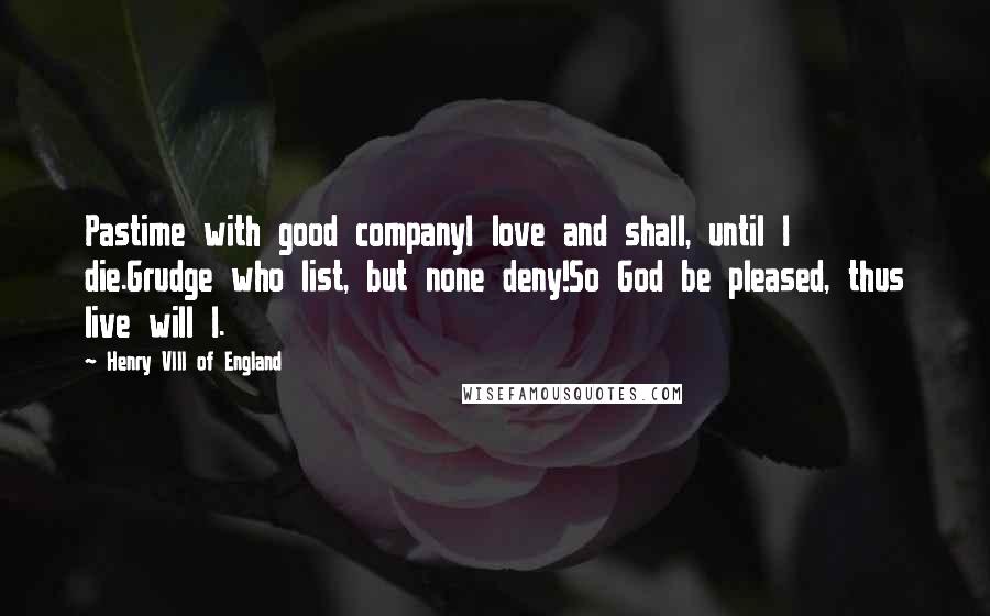 Henry VIII Of England Quotes: Pastime with good companyI love and shall, until I die.Grudge who list, but none deny!So God be pleased, thus live will I.