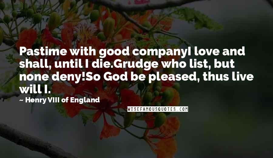 Henry VIII Of England Quotes: Pastime with good companyI love and shall, until I die.Grudge who list, but none deny!So God be pleased, thus live will I.