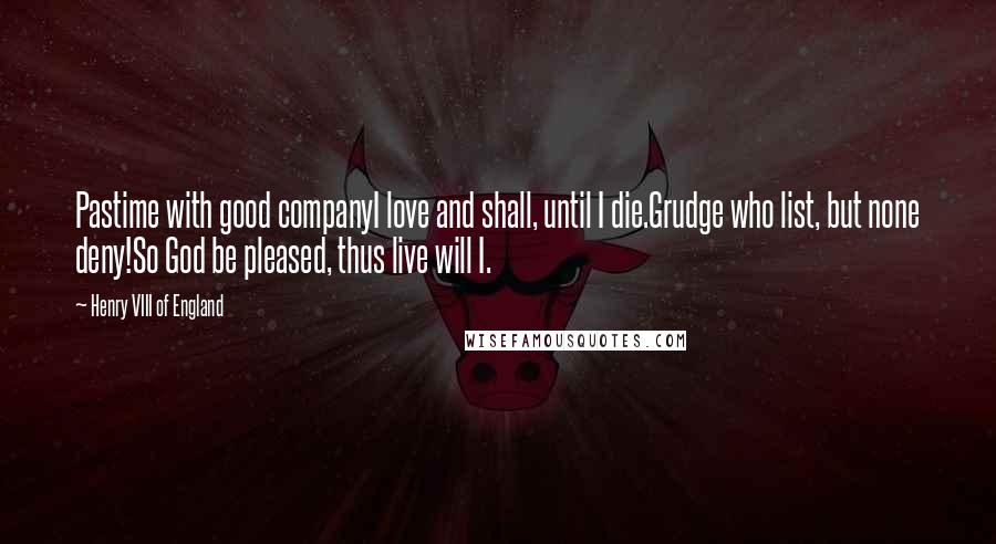 Henry VIII Of England Quotes: Pastime with good companyI love and shall, until I die.Grudge who list, but none deny!So God be pleased, thus live will I.