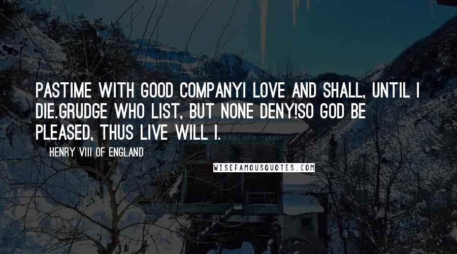 Henry VIII Of England Quotes: Pastime with good companyI love and shall, until I die.Grudge who list, but none deny!So God be pleased, thus live will I.