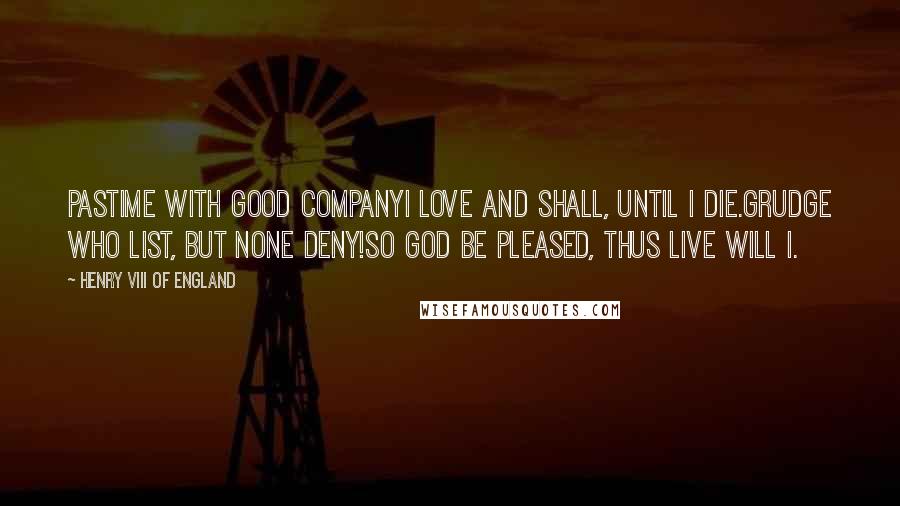 Henry VIII Of England Quotes: Pastime with good companyI love and shall, until I die.Grudge who list, but none deny!So God be pleased, thus live will I.