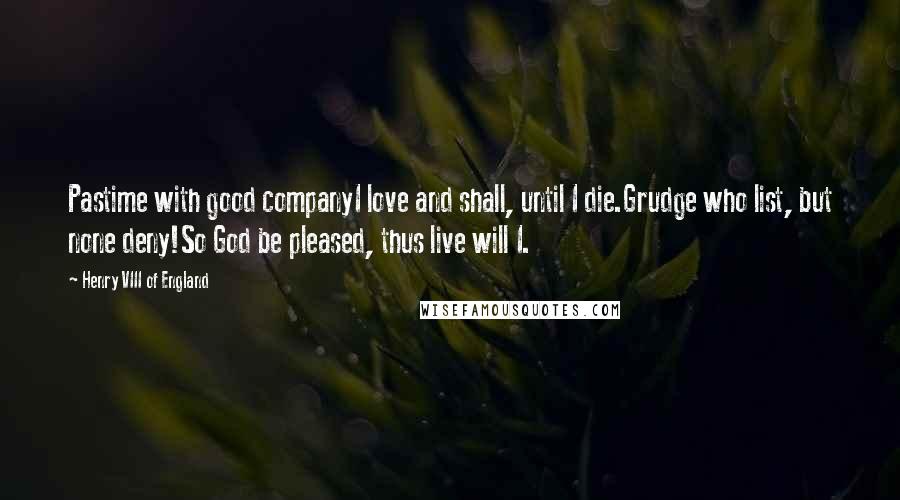 Henry VIII Of England Quotes: Pastime with good companyI love and shall, until I die.Grudge who list, but none deny!So God be pleased, thus live will I.