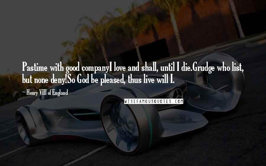 Henry VIII Of England Quotes: Pastime with good companyI love and shall, until I die.Grudge who list, but none deny!So God be pleased, thus live will I.