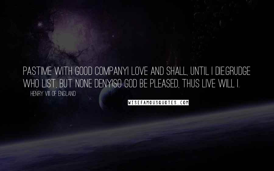 Henry VIII Of England Quotes: Pastime with good companyI love and shall, until I die.Grudge who list, but none deny!So God be pleased, thus live will I.