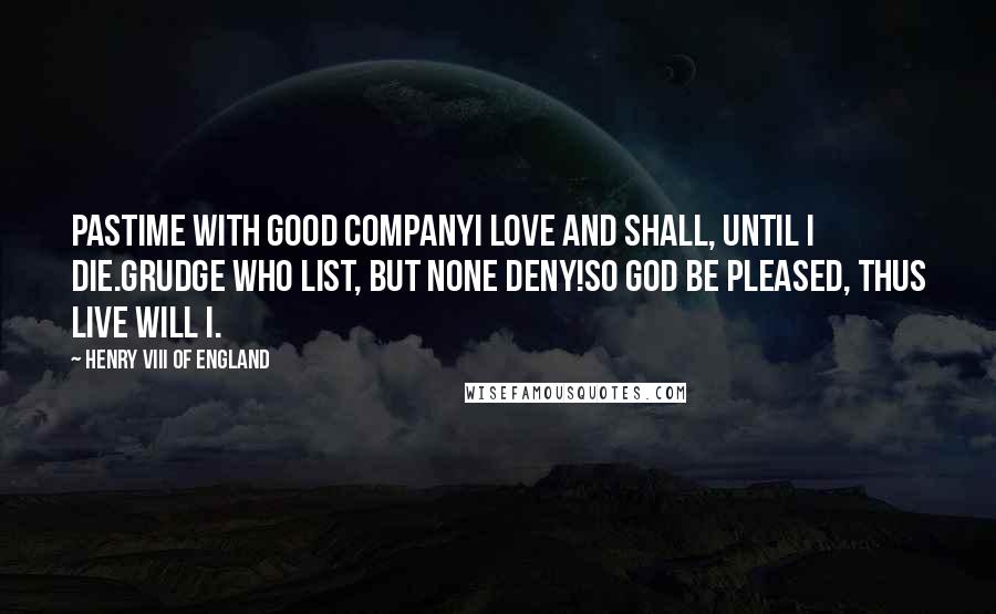 Henry VIII Of England Quotes: Pastime with good companyI love and shall, until I die.Grudge who list, but none deny!So God be pleased, thus live will I.