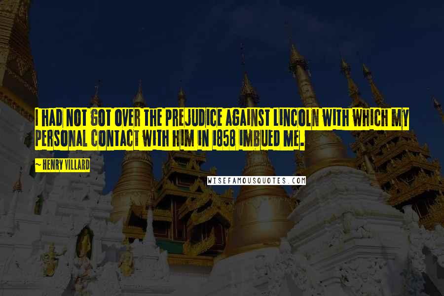 Henry Villard Quotes: I had not got over the prejudice against Lincoln with which my personal contact with him in 1858 imbued me.
