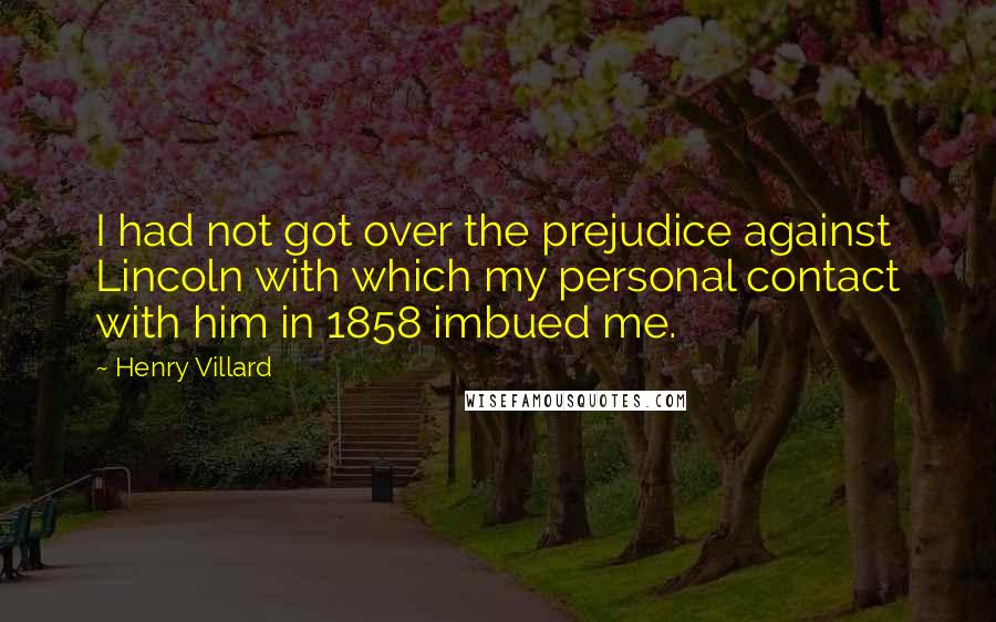 Henry Villard Quotes: I had not got over the prejudice against Lincoln with which my personal contact with him in 1858 imbued me.