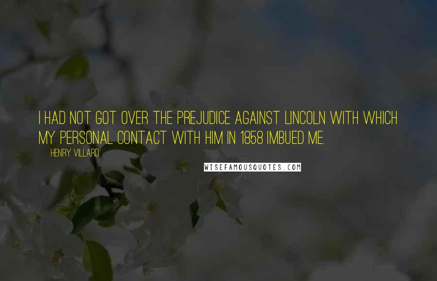 Henry Villard Quotes: I had not got over the prejudice against Lincoln with which my personal contact with him in 1858 imbued me.