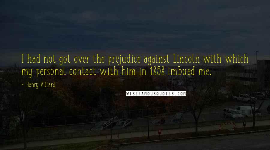 Henry Villard Quotes: I had not got over the prejudice against Lincoln with which my personal contact with him in 1858 imbued me.