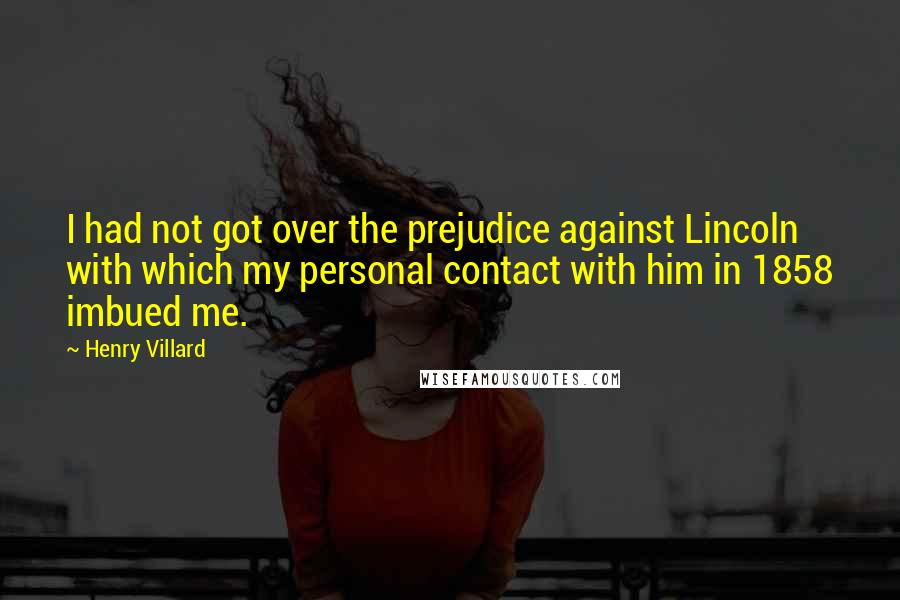 Henry Villard Quotes: I had not got over the prejudice against Lincoln with which my personal contact with him in 1858 imbued me.