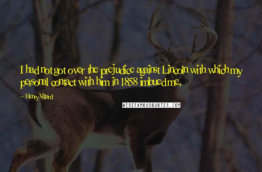 Henry Villard Quotes: I had not got over the prejudice against Lincoln with which my personal contact with him in 1858 imbued me.