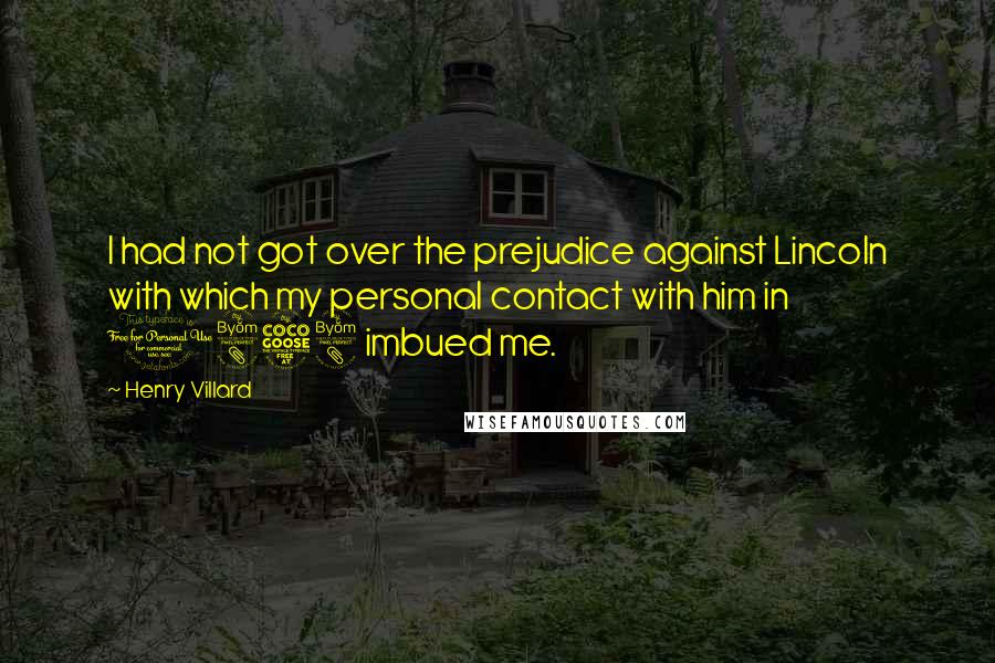 Henry Villard Quotes: I had not got over the prejudice against Lincoln with which my personal contact with him in 1858 imbued me.