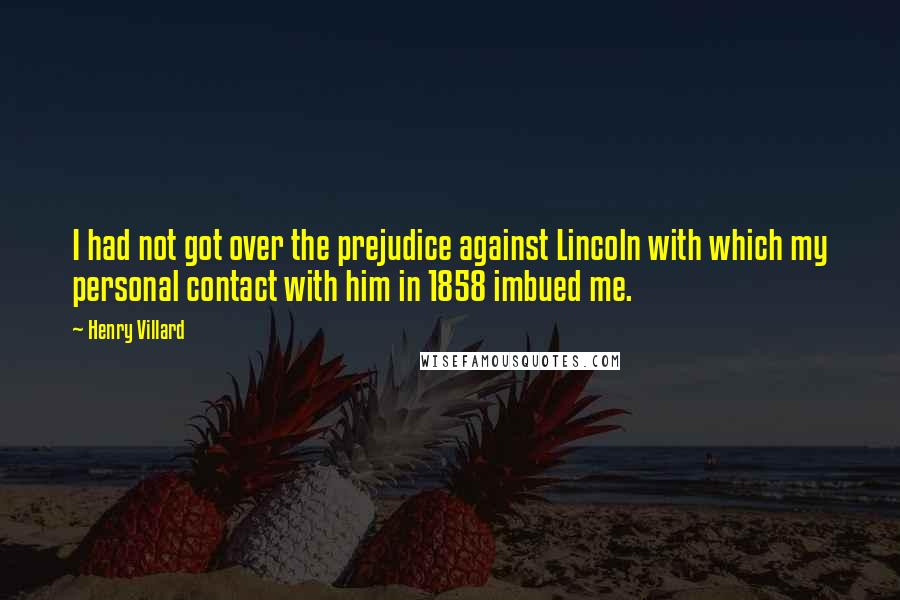 Henry Villard Quotes: I had not got over the prejudice against Lincoln with which my personal contact with him in 1858 imbued me.