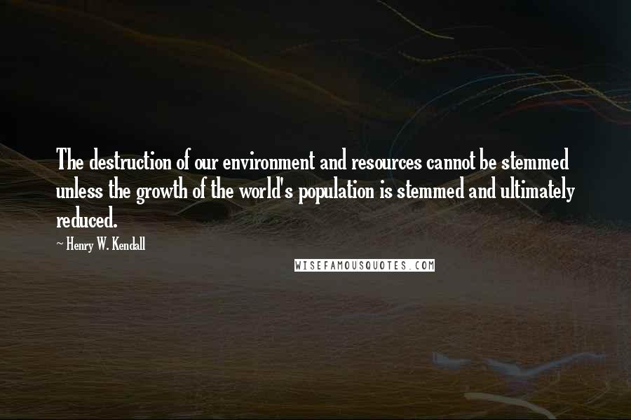 Henry W. Kendall Quotes: The destruction of our environment and resources cannot be stemmed unless the growth of the world's population is stemmed and ultimately reduced.