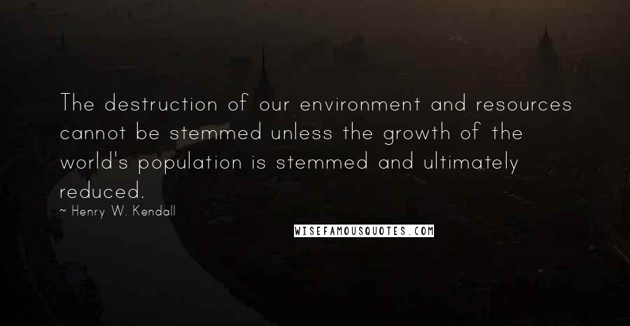 Henry W. Kendall Quotes: The destruction of our environment and resources cannot be stemmed unless the growth of the world's population is stemmed and ultimately reduced.