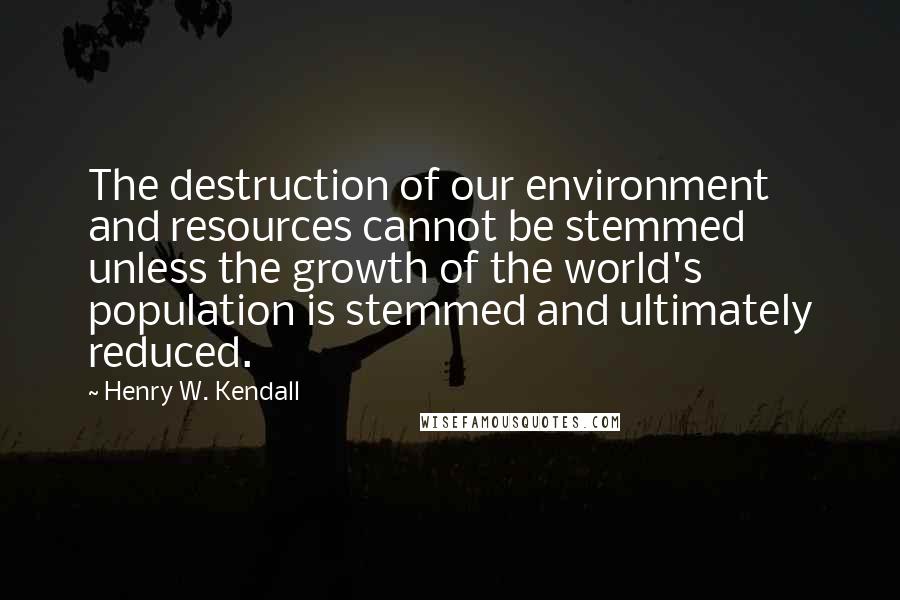 Henry W. Kendall Quotes: The destruction of our environment and resources cannot be stemmed unless the growth of the world's population is stemmed and ultimately reduced.