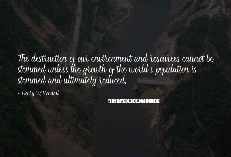 Henry W. Kendall Quotes: The destruction of our environment and resources cannot be stemmed unless the growth of the world's population is stemmed and ultimately reduced.