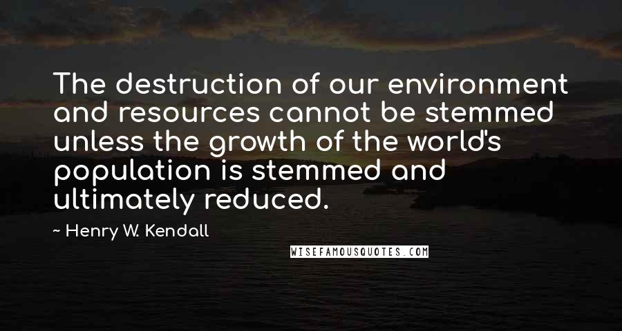 Henry W. Kendall Quotes: The destruction of our environment and resources cannot be stemmed unless the growth of the world's population is stemmed and ultimately reduced.