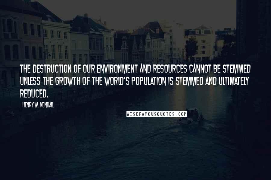 Henry W. Kendall Quotes: The destruction of our environment and resources cannot be stemmed unless the growth of the world's population is stemmed and ultimately reduced.