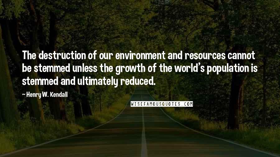 Henry W. Kendall Quotes: The destruction of our environment and resources cannot be stemmed unless the growth of the world's population is stemmed and ultimately reduced.