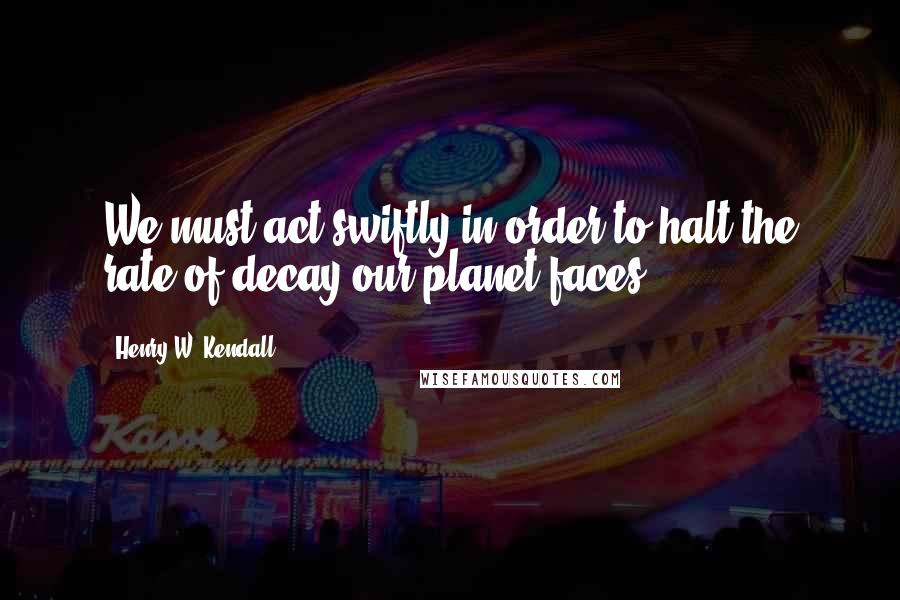 Henry W. Kendall Quotes: We must act swiftly in order to halt the rate of decay our planet faces.