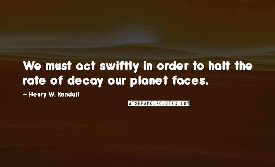 Henry W. Kendall Quotes: We must act swiftly in order to halt the rate of decay our planet faces.
