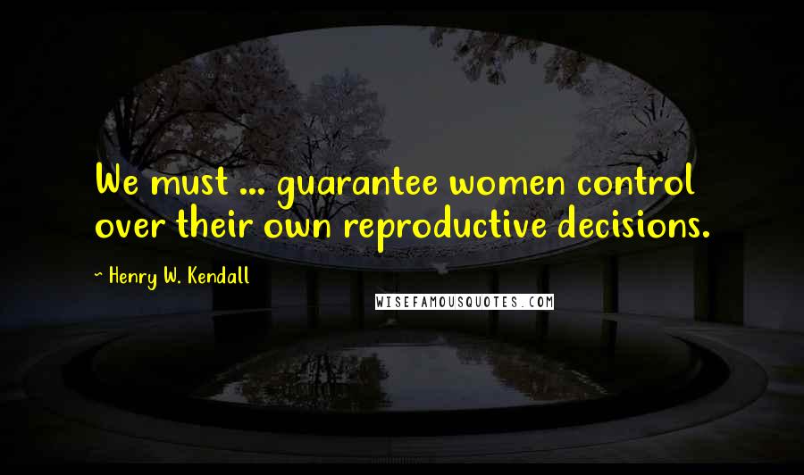 Henry W. Kendall Quotes: We must ... guarantee women control over their own reproductive decisions.
