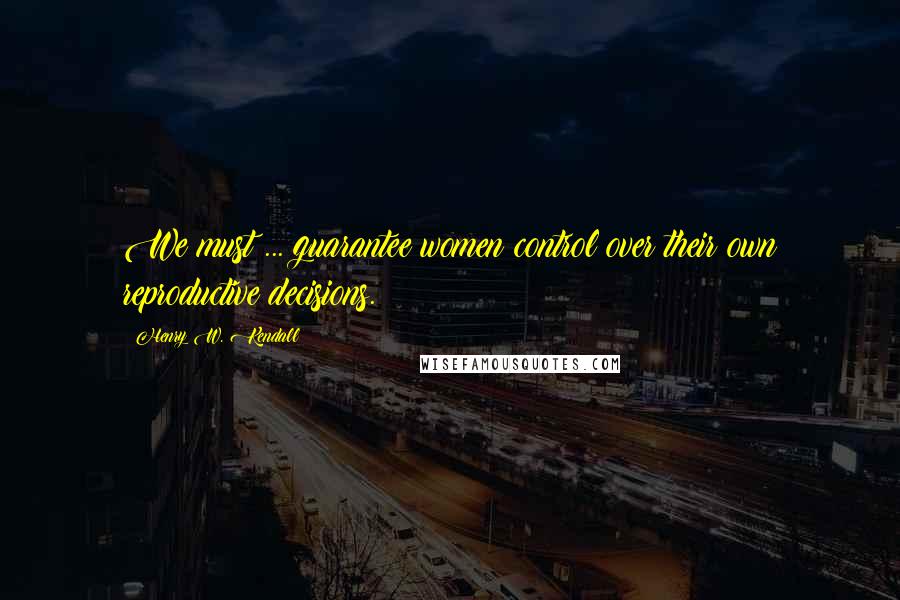 Henry W. Kendall Quotes: We must ... guarantee women control over their own reproductive decisions.