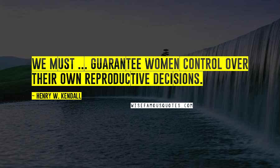 Henry W. Kendall Quotes: We must ... guarantee women control over their own reproductive decisions.