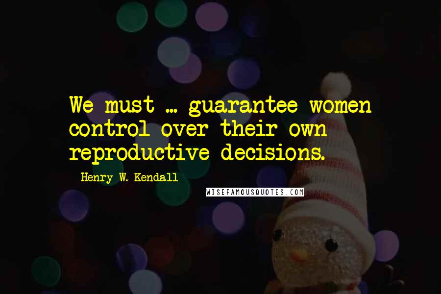 Henry W. Kendall Quotes: We must ... guarantee women control over their own reproductive decisions.