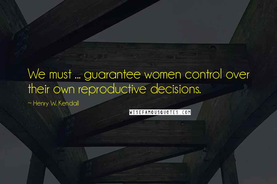 Henry W. Kendall Quotes: We must ... guarantee women control over their own reproductive decisions.