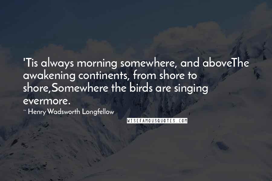 Henry Wadsworth Longfellow Quotes: 'Tis always morning somewhere, and aboveThe awakening continents, from shore to shore,Somewhere the birds are singing evermore.