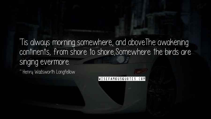 Henry Wadsworth Longfellow Quotes: 'Tis always morning somewhere, and aboveThe awakening continents, from shore to shore,Somewhere the birds are singing evermore.