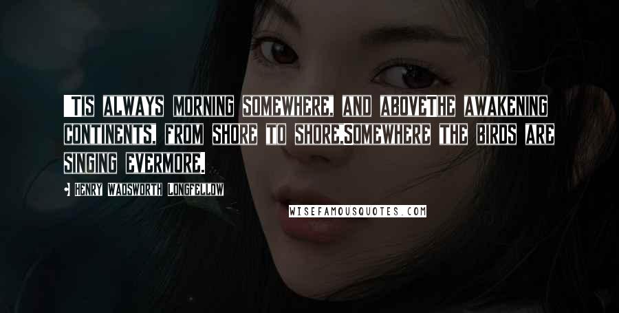 Henry Wadsworth Longfellow Quotes: 'Tis always morning somewhere, and aboveThe awakening continents, from shore to shore,Somewhere the birds are singing evermore.