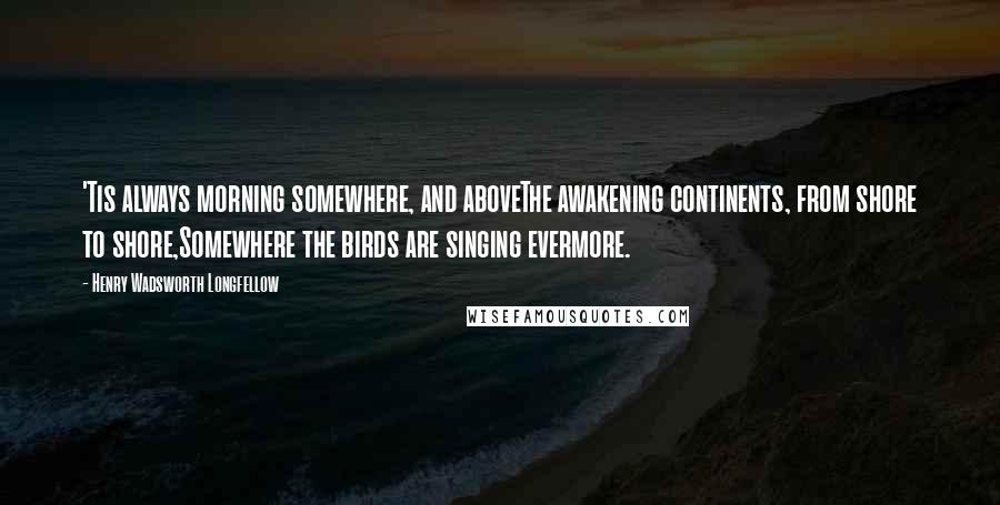 Henry Wadsworth Longfellow Quotes: 'Tis always morning somewhere, and aboveThe awakening continents, from shore to shore,Somewhere the birds are singing evermore.