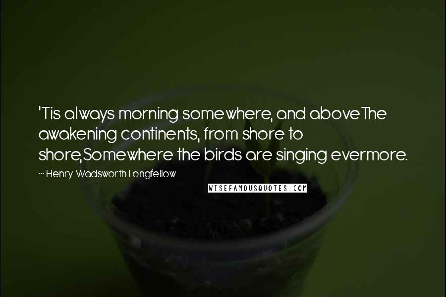 Henry Wadsworth Longfellow Quotes: 'Tis always morning somewhere, and aboveThe awakening continents, from shore to shore,Somewhere the birds are singing evermore.