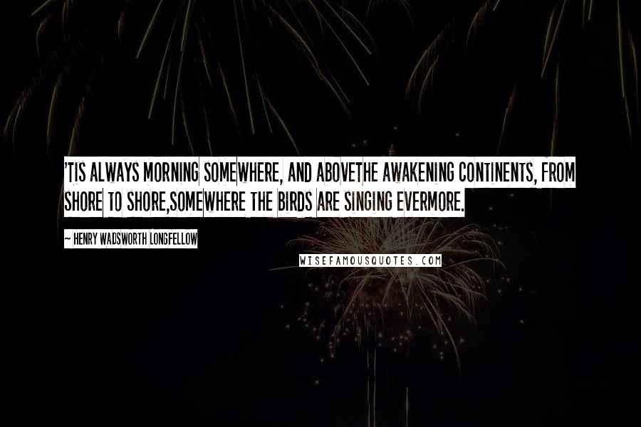 Henry Wadsworth Longfellow Quotes: 'Tis always morning somewhere, and aboveThe awakening continents, from shore to shore,Somewhere the birds are singing evermore.