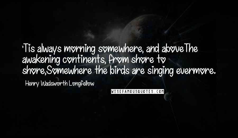 Henry Wadsworth Longfellow Quotes: 'Tis always morning somewhere, and aboveThe awakening continents, from shore to shore,Somewhere the birds are singing evermore.